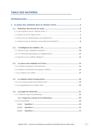 Mémoire 2017 – La place du marketing conversationnel automatisé dans la relation client. 57
TABLE DES MATIÈRES
INTRODUCTION .................................................................................... 1
I. La place des chatbots dans la relation client..................................... 3
1.1 Définition des termes du sujet ............................................................... 3
1.1.1 Que signifie le terme « effet de mode » ? ..............................................................3
1.1.2 Qu’est-ce que la relation client ? ..........................................................................4
1.1.3 Que sont les chatbots/agents conversationnels ?.....................................................6
1.1.4 Qu’est-ce que le marketing conversationnel automatisé ?.........................................8
1.2 L’intelligence du chatbot : IA ............................................................... 10
1.2.1 Qu’est-ce que l’intelligence artificielle ? ...............................................................10
1.2.2 Le Traitement Automatique du Langage Naturel....................................................12
1.2.3 Qu’est-ce qu’un chatbot intelligent ? ...................................................................13
1.3 Le retour des chatbots en France ......................................................... 14
1.3.1 L’histoire des agents conversationnels.................................................................14
1.3.2 Analyse et présentation de quelques chatbots ......................................................15
1.3.3 La création d’un chatbot ...................................................................................17
1.4 La relation client d’aujourd’hui............................................................. 19
1.4.1 Les nouveaux enjeux de la relation client.............................................................19
1.4.2 La digitalisation de la relation client ....................................................................20
1.5 Le projet de recherche ......................................................................... 21
1.5.1 Intérêt du sujet et problématique ......................................................................21
1.5.1.1 Rappel des concepts de la problématique................................................ 22
1.5.2 Les hypothèses ...............................................................................................23
1.5.2.1 Hypothèse 1 .......................................................................................23
1.5.2.2 Hypothèse 2 .......................................................................................23
1.5.2.3 Hypothèse 3 .......................................................................................23
 