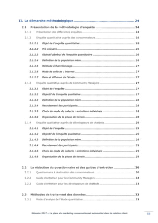 Mémoire 2017 – La place du marketing conversationnel automatisé dans la relation client. 58
II. La démarche méthodologique ........................................................ 24
2.1 Présentation de la méthodologie d’enquête ......................................... 24
2.1.1 Présentation des différentes enquêtes............................................................24
2.1.2 Enquête quantitative auprès des consommateurs.............................................26
2.1.2.1 Objet de l’enquête quantitative ..............................................................26
2.1.2.2 Pré-enquête........................................................................................26
2.1.2.3 Objectif général de l’enquête quantitative ................................................26
2.1.2.4 Définition de la population mère.............................................................26
2.1.2.5 Méthode échantillonnage.......................................................................27
2.1.2.6 Mode de collecte : internet ....................................................................27
2.1.2.7 Date et diffusion de l’étude....................................................................27
2.1.3 Enquête qualitative auprès de Community Managers ........................................27
2.1.3.1 Objet de l’enquête ...............................................................................27
2.1.3.2 Objectif de l’enquête qualitative .............................................................27
2.1.3.3 Définition de la population mère.............................................................28
2.1.3.4 Recrutement des participants.................................................................28
2.1.3.5 Choix du mode de collecte : entretiens individuels.....................................28
2.1.3.6 Organisation de la phase de terrain.........................................................28
2.1.4 Enquête qualitative auprès de développeurs de chatbots ...................................29
2.1.4.1 Objet de l’enquête ...............................................................................29
2.1.4.2 Objectif de l’enquête qualitative .............................................................29
2.1.4.3 Définition de la population mère.............................................................29
2.1.4.4 Recrutement des participants.................................................................29
2.1.4.5 Choix du mode de collecte : entretiens individuels.....................................29
2.1.4.6 Organisation de la phase de terrain.........................................................29
2.2 La rédaction du questionnaire et des guides d’entretien ...................... 30
2.2.1 Questionnaire à destination des consommateurs..............................................30
2.2.2 Guide d’entretien pour les Community Managers .............................................32
2.2.3 Guide d’entretien pour les développeurs de chatbots ........................................32
2.3 Méthodes de traitement des données................................................... 33
2.3.1 Mode d’analyse de l’étude quantitative...........................................................33
 