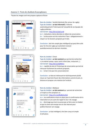 Mémoire 2017 – La place du marketing conversationnel automatisé dans la relation client.
IIII
Annexe 2 : Tests de chatbots francophones
Nom du chatbot : Société Générale (Par amour du rugby).
Type de chatbot : un bot informatif, il informe
automatiquement l’internaute de l’actualité de ses équipes de
rugby préférées.
Lien du bot : http://bit.ly/2pCIum8
Le + : indications claires données en début de conversation.
Le - : la discussion est très restreinte il faut « obligatoirement »
cliquer sur les boutons proposés par le bot.
Conclusion : bot très simple (pas intelligent) qui peut-être utile
pour les fans de rugby qui souhaitent recevoir
quotidiennement les derniers résultats.
Nom du chatbot : Citron
Type de chatbot : un bot assistant qui permet de rechercher
« un endroit sympa » pour sortir à Paris (bar, restaurant…).
Lien du bot : http://bit.ly/2q9NXmr
Le + : rapidité du bot et l’historique de conversation permet de
retrouver facilement les endroits proposés.
Le - : le bot n’est pas très conversationnel.
Conclusion : ce bot est intéressant et techniquement plutôt
réussi car il permet d’avoir des informations comme le prix, la
distance et propose une notation de l’endroit.
Nom du chatbot : Blablacar
Type de chatbot : un bot assistant qui permet de rechercher
un trajet ou d’en proposer un.
Lien du bot : https://m.me/BlaBlaCarBot
Le + : les notifications mises en place pour la confirmation de la
réservation et une autre de rappel le Jour J du voyage.
Le - : dommage que tout ne puisse pas se faire avec le chatbot
et que le client soit envoyé vers le site internet pour
publier/réserver son voyage.
Conclusion : un bot intelligent, très bien conçu et simple
d’utilisation.
*toutes les images sont mes propres captures d’écran
SOCIETEGENERALECITRONBLABLACAR
 