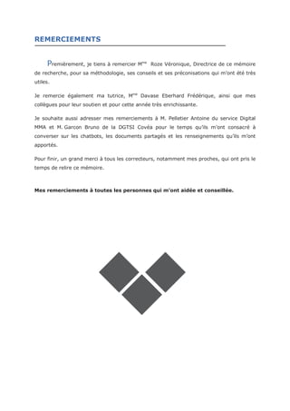REMERCIEMENTS
remièrement, je tiens à remercier Mme
Roze Véronique, Directrice de ce mémoire
de recherche, pour sa méthodologie, ses conseils et ses préconisations qui m’ont été très
utiles.
Je remercie également ma tutrice, Mme
Davase Eberhard Frédérique, ainsi que mes
collègues pour leur soutien et pour cette année très enrichissante.
Je souhaite aussi adresser mes remerciements à M. Pelletier Antoine du service Digital
MMA et M.lGarcon Bruno de la DGTSI Covéa pour le temps qu’ils m’ont consacré à
converser sur les chatbots, les documents partagés et les renseignements qu’ils m’ont
apportés.
Pour finir, un grand merci à tous les correcteurs, notamment mes proches, qui ont pris le
temps de relire ce mémoire.
Mes remerciements à toutes les personnes qui m’ont aidée et conseillée.
P
 