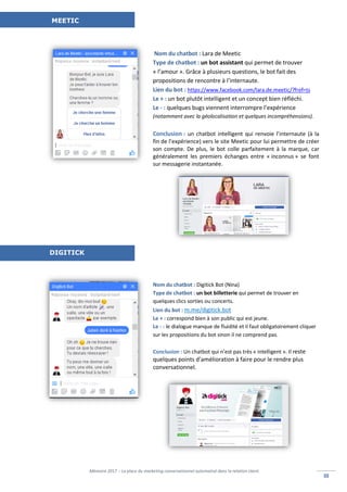 Mémoire 2017 – La place du marketing conversationnel automatisé dans la relation client.
IIIIII
Nom du chatbot : Lara de Meetic
Type de chatbot : un bot assistant qui permet de trouver
« l’amour ». Grâce à plusieurs questions, le bot fait des
propositions de rencontre à l’internaute.
Lien du bot : https://www.facebook.com/lara.de.meetic/?fref=ts
Le + : un bot plutôt intelligent et un concept bien réfléchi.
Le - : quelques bugs viennent interrompre l’expérience
(notamment avec la géolocalisation et quelques incompréhensions).
Conclusion : un chatbot intelligent qui renvoie l’internaute (à la
fin de l’expérience) vers le site Meetic pour lui permettre de créer
son compte. De plus, le bot colle parfaitement à la marque, car
généralement les premiers échanges entre « inconnus » se font
sur messagerie instantanée.
Nom du chatbot : Digitick Bot (Nina)
Type de chatbot : un bot billetterie qui permet de trouver en
quelques clics sorties ou concerts.
Lien du bot : m.me/digitick.bot
Le + : correspond bien à son public qui est jeune.
Le - : le dialogue manque de fluidité et il faut obligatoirement cliquer
sur les propositions du bot sinon il ne comprend pas.
Conclusion : Un chatbot qui n’est pas très « intelligent ». Il reste
quelques points d’amélioration à faire pour le rendre plus
conversationnel.
MEETIC
DIGITICK
 