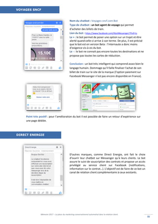 Mémoire 2017 – La place du marketing conversationnel automatisé dans la relation client.
IVIV
Nom du chatbot : Voyages-sncf.com Bot
Type de chatbot : un bot agent de voyage qui permet
d’acheter des billets de train.
Lien du bot : https://www.facebook.com/VbotMessenger/?fref=ts
Le + : le bot permet de poser une option sur un trajet et être
alerté quand celle-ci arrive à son terme. De plus, il est précisé
que le bot est en version Beta : l’internaute a donc moins
d’exigence vis-à-vis du bot.
Le - : le bot ne connait pas encore toutes les destinations et ne
propose pas toutes les cartes de réduction.
Conclusion : un bot très intelligent qui comprend assez bien le
langage humain. Dommage qu’il faille finaliser l'achat de son
billet de train sur le site de la marque (l’option paiement sur
Facebook Messenger n’est pas encore disponible en France).
D’autres marques, comme Direct Energie, ont fait le choix
d’ouvrir leur chatbot sur Messenger qu’à leurs clients. Le bot
assure le suivi de souscription des contrats et propose un accès
privilégié au service client sur Facebook (notifications,
information sur le contrat…). L’objectif est de faire de ce bot un
canal de relation client complémentaire à ceux existants.
Point très positif : pour l’amélioration du bot il est possible de faire un retour d’expérience sur
une page dédiée.
VOYAGES SNCF
DIRECT ENERGIE
 