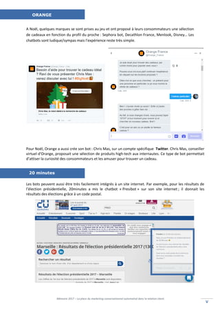 Mémoire 2017 – La place du marketing conversationnel automatisé dans la relation client.
VV
A Noël, quelques marques se sont prises au jeu et ont proposé à leurs consommateurs une sélection
de cadeaux en fonction du profil du proche : Sephora bot, Decathlon France, Menlook, Disney… Les
chatbots sont ludique/sympas mais l’expérience reste très simple.
Pour Noël, Orange a aussi crée son bot : Chris Mas, sur un compte spécifique Twitter. Chris Mas, conseiller
virtuel d'Orange, proposait une sélection de produits high-tech aux internautes. Ce type de bot permettait
d’attiser la curiosité des consommateurs et les amuser pour trouver un cadeau.
Les bots peuvent aussi être très facilement intégrés à un site internet. Par exemple, pour les résultats de
l’élection présidentielle, 20minutes a mis le chatbot « Presibot » sur son site internet ; il donnait les
résultats des élections grâce à un code postal.
ORANGE
20 minutes
 