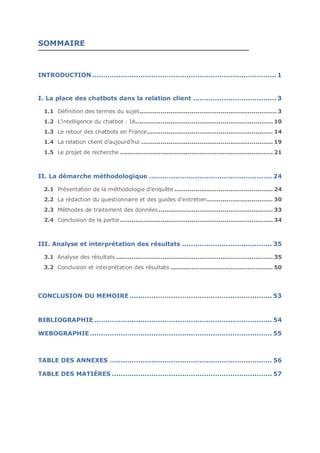 CONCLUSION DU MEMOIRE
SOMMAIRE
INTRODUCTION .................................................................................... 1
I. La place des chatbots dans la relation client ...................................... 3
1.1 Définition des termes du sujet....................................................................... 3
1.2 L’intelligence du chatbot : IA....................................................................... 10
1.3 Le retour des chatbots en France................................................................. 14
1.4 La relation client d’aujourd’hui .................................................................... 19
1.5 Le projet de recherche ............................................................................... 21
II. La démarche méthodologique ........................................................ 24
2.1 Présentation de la méthodologie d’enquête ................................................... 24
2.2 La rédaction du questionnaire et des guides d’entretien.................................. 30
2.3 Méthodes de traitement des données ........................................................... 33
2.4 Conclusion de la partie ............................................................................... 34
III. Analyse et interprétation des résultats ......................................... 35
3.1 Analyse des résultats ................................................................................. 35
3.2 Conclusion et interprétation des résultats ..................................................... 50
BIBLIOGRAPHIE ................................................................................. 54
WEBOGRAPHIE ................................................................................... 55
TABLE DES ANNEXES .......................................................................... 56
TABLE DES MATIÈRES ......................................................................... 57
CONCLUSION DU MEMOIRE................................................................. 53
 