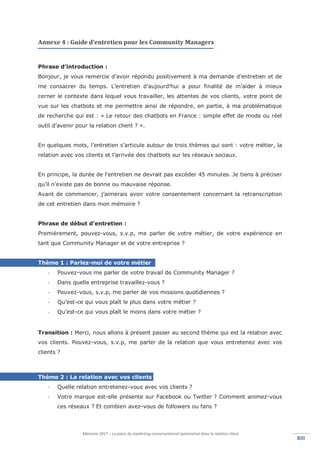 Mémoire 2017 – La place du marketing conversationnel automatisé dans la relation client.
XIIIXIII
Annexe 4 : Guide d’entretien pour les Community Managers
Phrase d’introduction :
Bonjour, je vous remercie d’avoir répondu positivement à ma demande d’entretien et de
me consacrer du temps. L’entretien d’aujourd’hui a pour finalité de m’aider à mieux
cerner le contexte dans lequel vous travailler, les attentes de vos clients, votre point de
vue sur les chatbots et me permettre ainsi de répondre, en partie, à ma problématique
de recherche qui est : « Le retour des chatbots en France : simple effet de mode ou réel
outil d’avenir pour la relation client ? ».
En quelques mots, l’entretien s’articule autour de trois thèmes qui sont : votre métier, la
relation avec vos clients et l’arrivée des chatbots sur les réseaux sociaux.
En principe, la durée de l'entretien ne devrait pas excéder 45 minutes. Je tiens à préciser
qu’il n’existe pas de bonne ou mauvaise réponse.
Avant de commencer, j’aimerais avoir votre consentement concernant la retranscription
de cet entretien dans mon mémoire ?
Phrase de début d’entretien :
Premièrement, pouvez-vous, s.v.p, me parler de votre métier, de votre expérience en
tant que Community Manager et de votre entreprise ?
Thème 1 : Parlez-moi de votre métier
- Pouvez-vous me parler de votre travail de Community Manager ?
- Dans quelle entreprise travaillez-vous ?
- Pouvez-vous, s.v.p, me parler de vos missions quotidiennes ?
- Qu’est-ce qui vous plaît le plus dans votre métier ?
- Qu’est-ce qui vous plaît le moins dans votre métier ?
Transition : Merci, nous allons à présent passer au second thème qui est la relation avec
vos clients. Pouvez-vous, s.v.p, me parler de la relation que vous entretenez avec vos
clients ?
Thème 2 : La relation avec vos clients
- Quelle relation entretenez-vous avec vos clients ?
- Votre marque est-elle présente sur Facebook ou Twitter ? Comment animez-vous
ces réseaux ? Et combien avez-vous de followers ou fans ?
 