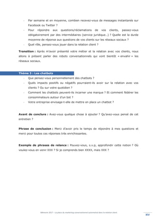 Mémoire 2017 – La place du marketing conversationnel automatisé dans la relation client.
XIVXIV
- Par semaine et en moyenne, combien recevez-vous de messages instantanés sur
Facebook ou Twitter ?
- Pour répondre aux questions/réclamations de vos clients, passez-vous
obligatoirement par des intermédiaires (service juridique…) ? Quelle est la durée
moyenne de réponse aux questions de vos clients sur les réseaux sociaux ?
- Quel rôle, pensez-vous jouer dans la relation client ?
Transition : Après m’avoir présenté votre métier et la relation avec vos clients, nous
allons à présent parler des robots conversationnels qui vont bientôt « envahir » les
réseaux sociaux.
Thème 3 : Les chatbots
- Que pensez-vous personnellement des chatbots ?
- Quels impacts positifs ou négatifs pourraient-ils avoir sur la relation avec vos
clients ? Ou sur votre quotidien ?
- Comment les chatbots peuvent-ils incarner une marque ? Et comment fédérer les
consommateurs autour d’un bot ?
- Votre entreprise envisage-t-elle de mettre en place un chatbot ?
Avant de conclure : Avez-vous quelque chose à ajouter ? Qu’avez-vous pensé de cet
entretien ?
Phrase de conclusion : Merci d’avoir pris le temps de répondre à mes questions et
merci pour toutes ces réponses très enrichissantes.
Exemple de phrases de relance : Pouvez-vous, s.v.p, approfondir cette notion ? Où
voulez-vous en venir XXX ? Si je comprends bien XXXX, mais XXX ?
 
