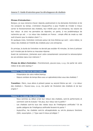 Mémoire 2017 – La place du marketing conversationnel automatisé dans la relation client.
XVXV
Annexe 5 : Guide d’entretien pour les développeurs de chatbots
Phrase d’introduction :
Bonjour, je vous remercie d’avoir répondu positivement à ma demande d’entretien et de
me consacrer du temps. L’entretien d’aujourd’hui a pour finalité de m’aider à mieux
cerner le fonctionnement des chatbots, leur intérêt pour une entreprise, les raisons de
leur retour et ainsi me permettre de répondre, en partie, à ma problématique de
recherche qui est : « Le retour des chatbots en France : simple effet de mode ou réel
outil d’avenir pour la relation client ? ».
En quelques mots, l’entretien s’articule autour de trois thèmes qui sont : votre métier, le
retour des chatbots et l’intérêt des chatbots pour une entreprise.
En principe, la durée de l'entretien ne devrait pas excéder 45 minutes. Je tiens à préciser
qu’il n’existe pas de bonne ou mauvaise réponse.
Avant de commencer, j’aimerais avoir votre consentement concernant la retranscription
de cet entretien dans mon mémoire ?
Phrase de début d’entretien : Premièrement, pouvez-vous, s.v.p, me parler de votre
métier et de votre startup ?
Thème 1 : Parlez-moi de votre métier
- Présentation de votre métier/startup
- Depuis combien de temps êtes-vous un spécialiste/créez-vous des chatbots ?
Transition : Merci, nous allons à présent passer au second thème qui est : « Le retour
des chatbots ». Pouvez-vous, s.v.p, me parler de l’évolution des chatbots et de leur
origine ?
Thème 2 : Le retour des chatbots
- Nous sommes au début (c’est leur retour) des chatbots, sont-ils performants et
comment vont-ils évolués ? De plus, leur retour est-il justifié ?
- Les chatbots sont-ils tous des robots issus de l’intelligence artificielle ? Et de
quelle catégorie de l’intelligence artificielle feraient-ils partie ?
- Aujourd’hui, les chatbots sont-ils ultraspécialisés ou ont-ils plusieurs fonctions
(SAV, souscription…) ? Que vaut-il mieux privilégier ?
 