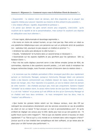 Mémoire 2017 – La place du marketing conversationnel automatisé dans la relation client.
XVIIXVII
Annexe 6 : Réponses à « Comment voyez-vous la Relation Client de demain ? »
« Disponibilité : la relation client de demain, doit être disponible sur la plupart des
supports médias pour pouvoir répondre aux besoins et être présent le plus possible ».
« Une relation efficace: rapidité, disponibilité et politesse ».
« Je pense que demain les gens seront encore plus exigeants, c'est-à-dire qu’ils
voudront de la rapidité et de la personnalisation, mais surtout ils voudront une réponse
en adéquation avec leurs attentes ».
« À mon regret, déshumanisée et davantage segmentée ».
« De moins en moins de contact humain, ce qui n’est pas top. Mais entre un robot ou
une plateforme téléphonique avec une personne qui suit un protocole strict de questions
(ex : opérateur tel), pourquoi ne pas essayer un chatbot en premier ? ».
« Améliorer les outils sans dénaturer le côté humain ».
« Double, "chatbotante" et humaine dans un second temps si nécessaire ».
« Automatisée sur les aspects répétitifs et peu glorifiant pour les opérateurs SAV ou
Relation Client » ;
« Pour moi les outils digitaux pourront servir à des tâches simples (prises de RDV, de
commandes, réponses à des questions souvent posées...) et sont voués à remplacer les
longues recherches Google, mais l'humain a besoin d'intervenir dans la relation client ».
« Je reconnais que les chatbots permettent d'être renseigné peut-être plus rapidement
qu'avec un Community Manager, puisqu’un Community Manager étant une personne
réelle a des besoins contrairement aux chatbots (besoin de repos, besoin de pauses,
besoin de manger, etc). Pour répondre à la question, je vois la relation client de demain
de cette manière : des chatbots pourquoi pas, mais pas uniquement. Gardons l'aspect
"véritable" de la relation client. Je serais même tenter de dire que dans "Relation Client",
il y a le mot "relation" et je pense qu'il est difficile de dire qu'un Community Manager et
un chatbot sont tous deux similaires : ils nous renseignent tous les deux, mais la
"relation" est différente ».
« Que toutes les grosses boites soient sur les réseaux sociaux, avec des CM qui
redirigent les conversations directement vers les services concernés en cas de problème
du client et non un banal "Il faut envoyer un mail à serviceclient@xxx.com". Et qu'ils
arrêtent de négliger ces canaux pour le SAV. Après pour tout ce qui est question de : "A
quelle heure ouvre votre magasin?", "Est-ce que ces baskets seront à nouveau en stock
rapidement ?" ou "Est-ce qu'il y a du monde en ce moment dans votre magasin à Paris?"
j'avoue que là un bon chatbot bien sympathique est bien suffisant, ce qui laisse plus de
place pour un SAV humain plus performant ! ».
 