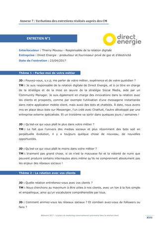 Mémoire 2017 – La place du marketing conversationnel automatisé dans la relation client.
XVIIIXVIII
Annexe 7 : Verbatims des entretiens réalisés auprès des CM
Interlocuteur : Thierry Moussu - Responsable de la relation digitale
Entreprise : Direct Energie : producteur et fournisseur privé de gaz et d’électricité
Date de l’entretien : 23/04/2017
Thème 1 : Parlez-moi de votre métier
JD : Pouvez-vous, s.v.p, me parler de votre métier, expérience et de votre quotidien ?
TM : Je suis responsable de la relation digitale de Direct Energie, et à ce titre en charge
de la stratégie et de la mise en œuvre de la stratégie Social Media, aidé par un
Community Manager. Je suis également en charge des innovations dans la relation avec
les clients et prospects, comme par exemple l'utilisation d'une messagerie instantanée
dans notre application mobile client, mais aussi des bots et chatbots. À date, nous avons
mis en place deux bots sur Messenger, l'un créé avec Chatfuel, l'autre développé par une
entreprise externe spécialisée. Et un troisième va sortir dans quelques jours / semaines !
JD : Qu’est-ce qui vous plaît le plus dans votre métier ?
TM : Le fait que l'univers des medias sociaux et plus récemment des bots soit en
perpétuelle évolution, il y a toujours quelque chose de nouveau, de nouvelles
opportunités.
JD : Qu’est-ce qui vous plaît le moins dans votre métier ?
TM : Vraiment pas grand chose, si ce n'est la mauvaise foi et la volonté de nuire que
peuvent produire certains internautes alors même qu'ils ne comprennent absolument pas
les enjeux des réseaux sociaux !
Thème 2 : La relation avec vos clients
JD : Quelle relation entretenez-vous avec vos clients ?
TM : Nous cherchons au maximum à être utiles à nos clients, avec un ton à la fois simple
et empathique, ainsi qu’un vocabulaire compréhensible par tous.
JD : Comment animez-vous les réseaux sociaux ? Et combien avez-vous de followers ou
fans ?
ENTRETIEN N°1
 