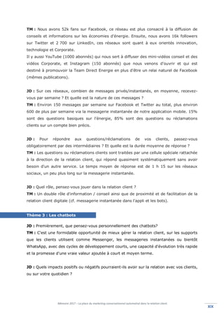 Mémoire 2017 – La place du marketing conversationnel automatisé dans la relation client.
XIXXIX
TM : Nous avons 52k fans sur Facebook, ce réseau est plus consacré à la diffusion de
conseils et informations sur les économies d'énergie. Ensuite, nous avons 16k followers
sur Twitter et 2 700 sur LinkedIn, ces réseaux sont quant à eux orientés innovation,
technologie et Corporate.
Il y aussi YouTube (1000 abonnés) qui nous sert à diffuser des mini-vidéos conseil et des
vidéos Corporate, et Instagram (150 abonnés) que nous venons d'ouvrir et qui est
destiné à promouvoir la Team Direct Energie en plus d'être un relai naturel de Facebook
(mêmes publications).
JD : Sur ces réseaux, combien de messages privés/instantanés, en moyenne, recevez-
vous par semaine ? Et quelle est la nature de ces messages ?
TM : Environ 150 messages par semaine sur Facebook et Twitter au total, plus environ
600 de plus par semaine via la messagerie instantanée de notre application mobile. 15%
sont des questions basiques sur l'énergie, 85% sont des questions ou réclamations
clients sur un compte bien précis.
JD : Pour répondre aux questions/réclamations de vos clients, passez-vous
obligatoirement par des intermédiaires ? Et quelle est la durée moyenne de réponse ?
TM : Les questions ou réclamations clients sont traitées par une cellule spéciale rattachée
à la direction de la relation client, qui répond quasiment systématiquement sans avoir
besoin d'un autre service. Le temps moyen de réponse est de 1 h 15 sur les réseaux
sociaux, un peu plus long sur la messagerie instantanée.
JD : Quel rôle, pensez-vous jouer dans la relation client ?
TM : Un double rôle d'information / conseil ainsi que de proximité et de facilitation de la
relation client digitale (cf. messagerie instantanée dans l'appli et les bots).
Thème 3 : Les chatbots
JD : Premièrement, que pensez-vous personnellement des chatbots?
TM : C'est une formidable opportunité de mieux gérer la relation client, sur les supports
que les clients utilisent comme Messenger, les messageries instantanées ou bientôt
WhatsApp, avec des cycles de développement courts, une capacité d'évolution très rapide
et la promesse d'une vraie valeur ajoutée à court et moyen terme.
JD : Quels impacts positifs ou négatifs pourraient-ils avoir sur la relation avec vos clients,
ou sur votre quotidien ?
 