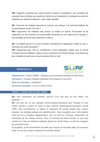 Mémoire 2017 – La place du marketing conversationnel automatisé dans la relation client.
XXXX
TM : Capacité à répondre aux clients 24/24 et laisser la possibilité à nos conseillers de
consacrer plus de temps aux questions clients qui en nécessitent, en laissant aux bots les
réponses aux questions basiques / sans valeur ajoutée.
JD : Comment les chatbots peuvent-ils incarner une marque ? Et comment fédérer les
consommateurs autour d’un bot ?
TM : Aujourd'hui les chatbots sont surtout un impact en termes d'innovation et de
modernité. En leur donnant une personnalité construite sur les valeurs de la marque, il
sera possible de les lier plus fortement à celle-ci.
JD : Le chatbot pourra t-il un jour menacer l’existence de l’application mobile ou site e-
commerce de votre entreprise ?
TM : Absolument pas, c'est un complément à notre application mobile (tout le monde
n'utilisera pas les chatbots). Quant au site e-commerce de Direct Energie, il est beaucoup
plus complet et visuel que ne pourra jamais l'être un bot.
Interlocuteur : Florian SIMON – Assistant communication/marketing en alternance
Entreprise : Transdev Fougères (opérateur de transport en commun)
Date de l’entretien : 23/04/2017
Durée de l’entretien : 23 min (11h30-11h53)
Thème 1 : Parlez-moi de votre métier
JD : Pour commencer cet entretien, peux-tu m’en dire plus sur ton métier, ton
quotidien... ?
FS : Oui bien sûr, je suis assistant communication/marketing chez Transdev et mon
métier consiste à mettre en place un plan d'action marketing/communication annuel
(PMC). Plus concrètement, je réalise un diagnostic de l'année passée pour pouvoir
proposer une stratégie globale puis opérationnelle. Nous travaillons pour notre premier
client qui est la Fougères Agglomération. Pour ce client je m’occupe, notamment, de
l’animation de ses réseaux sociaux. Nous ne sommes pas libres de faire ce que nous
voulons car c'est une institution publique. Quant aux clients finaux, ce sont les voyageurs
qui prennent le bus.
Au quotidien, je fais énormément de veille pour trouver de nouvelles idées, de nouveaux
outils. Je suis sans cesse à proposer de nouvelles choses.
ENTRETIEN N°2
 