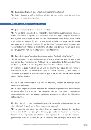 Mémoire 2017 – La place du marketing conversationnel automatisé dans la relation client.
XXIXXI
JD : Qu’est ce qui te plaît le plus et/ou le moins dans ton quotidien ?
FS : J’adore l’aspect créatif et la liberté d’action de mon métier mais les contraintes
politiques sont assez contraignantes.
Thème 2 : La relation avec vos clients
JD : Quelle relation entretiens-tu avec tes clients ?
FS : J'ai une ligne éditoriale et une relation très personnalisée avec les clients finaux. Je
préfère l’honnêteté, la rapidité, et la convivialité. C'est mon style. Chaque « marketeur »
à sa façon de faire. L'important pour moi c'est de donner une image sympathique, proche
et accessible aux usagers du bus. Je peux parfois prendre une heure dans la journée
pour apporter la meilleure réponse. En cas de litige, l'important c'est de savoir bien
répondre et surtout valoriser le client même s'il est en tord. Lorsque l'on dit que le client
est "roi", pour moi c'est une réalité pour une vraie fidélisation.
JD : Quel est ton plan d’animation des réseaux sociaux Facebook et/ou Twitter ?
FS : Sur Facebook, j'ai une communauté de 476 fans. Je suis parti de 99 fans lors de
mon arrivée dans l'entreprise. Sur Twitter, il y a une quarantaine de followers. Je n'utilise
pas beaucoup Twitter. J'essaie de publier une information toutes les semaines.
En revanche, la page Facebook est un vrai site internet sur lequel on peut retrouver
pratiquement toutes les informations (prix du ticket, horaires…). Dès mardi, je
commence une opération de communication type tirage au sort sur dix jours. J’espère
gagner 100 fans de plus...
JD : Tu as une communauté de 476 fans sur Facebook, combien de messages privés,
reçois-tu par semaine ?
FS : Je reçois de plus en plus de messages. En moyenne un par semaine, alors que nous
en avions zéro il y a un an. Ces messages sont de tous types : réclamations,
mécontentements, suivi de dossier, questions générales, et même des félicitations
parfois (sourire).
JD : Pour répondre à ces questions/réclamations, passes-tu obligatoirement par des
intermédiaires ? Et quelle est la durée moyenne de réponse ?
FS : Je réponds moi-même au client final, en revanche lorsque les questions
commencent à être un peu plus délicates, je « botte en touche » et transmets
directement au responsable d'exploitation. Les réponses données sont très rapides :
généralement dans la journée. En cas de question très technique, nous avons des
 