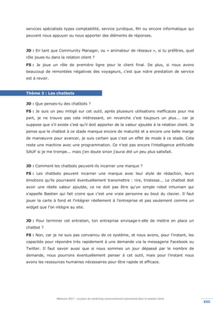 Mémoire 2017 – La place du marketing conversationnel automatisé dans la relation client.
XXIIXXII
services spécialisés types comptabilité, service juridique, RH ou encore informatique qui
peuvent nous appuyer ou nous apporter des éléments de réponses.
JD : En tant que Community Manager, ou « animateur de réseaux », si tu préfères, quel
rôle joues-tu dans la relation client ?
FS : Je joue un rôle de première ligne pour le client final. De plus, si nous avons
beaucoup de remontées négatives des voyageurs, c'est que notre prestation de service
est à revoir.
Thème 3 : Les chatbots
JD : Que penses-tu des chatbots ?
FS : Je suis un peu mitigé sur cet outil, après plusieurs utilisations inefficaces pour ma
part, je ne trouve pas cela intéressant, en revanche c'est toujours un plus... car je
suppose que s'il existe c'est qu'il doit apporter de la valeur ajoutée à la relation client. Je
pense que le chatbot à ce stade manque encore de maturité et a encore une belle marge
de manœuvre pour avancer, je suis certain que c'est un effet de mode à ce stade. Cela
reste une machine avec une programmation. Ce n'est pas encore l'intelligence artificielle
SAUF si je me trompe... mais j'en doute sinon j'aurai été un peu plus satisfait.
JD : Comment les chatbots peuvent-ils incarner une marque ?
FS : Les chatbots peuvent incarner une marque avec leur style de rédaction, leurs
émotions qu'ils pourraient éventuellement transmettre : rire, tristesse... Le chatbot doit
avoir une réelle valeur ajoutée, ce ne doit pas être qu'un simple robot inhumain qui
s'appelle Bastien qui fait croire que c'est une vraie personne au bout du clavier. Il faut
jouer la carte à fond et l'intégrer réellement à l'entreprise et pas seulement comme un
widget que l’on intègre au site.
JD : Pour terminer cet entretien, ton entreprise envisage-t-elle de mettre en place un
chatbot ?
FS : Non, car je ne suis pas convaincu de ce système, et nous avons, pour l'instant, les
capacités pour répondre très rapidement à une demande via la messagerie Facebook ou
Twitter. Il faut savoir aussi que si nous sommes un jour dépassé par le nombre de
demande, nous pourrons éventuellement penser à cet outil, mais pour l'instant nous
avons les ressources humaines nécessaires pour être rapide et efficace.
 