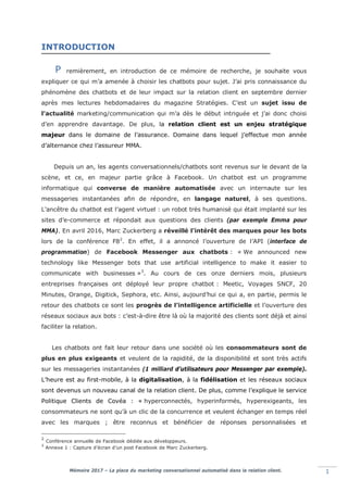 Mémoire 2017 – La place du marketing conversationnel automatisé dans la relation client. 1
INTRODUCTION
remièrement, en introduction de ce mémoire de recherche, je souhaite vous
expliquer ce qui m’a amenée à choisir les chatbots pour sujet. J’ai pris connaissance du
phénomène des chatbots et de leur impact sur la relation client en septembre dernier
après mes lectures hebdomadaires du magazine Stratégies. C’est un sujet issu de
l’actualité marketing/communication qui m’a dès le début intriguée et j’ai donc choisi
d’en apprendre davantage. De plus, la relation client est un enjeu stratégique
majeur dans le domaine de l’assurance. Domaine dans lequel j’effectue mon année
d’alternance chez l’assureur MMA.
Depuis un an, les agents conversationnels/chatbots sont revenus sur le devant de la
scène, et ce, en majeur partie grâce à Facebook. Un chatbot est un programme
informatique qui converse de manière automatisée avec un internaute sur les
messageries instantanées afin de répondre, en langage naturel, à ses questions.
L’ancêtre du chatbot est l’agent virtuel : un robot très humanisé qui était implanté sur les
sites d’e-commerce et répondait aux questions des clients (par exemple Emma pour
MMA). En avril 2016, Marc Zuckerberg a réveillé l’intérêt des marques pour les bots
lors de la conférence F82
. En effet, il a annoncé l’ouverture de l’API (interface de
programmation) de Facebook Messenger aux chatbots : « We announced new
technology like Messenger bots that use artificial intelligence to make it easier to
communicate with businesses »3
. Au cours de ces onze derniers mois, plusieurs
entreprises françaises ont déployé leur propre chatbot : Meetic, Voyages SNCF, 20
Minutes, Orange, Digitick, Sephora, etc. Ainsi, aujourd’hui ce qui a, en partie, permis le
retour des chatbots ce sont les progrès de l’intelligence artificielle et l’ouverture des
réseaux sociaux aux bots : c’est-à-dire être là où la majorité des clients sont déjà et ainsi
faciliter la relation.
Les chatbots ont fait leur retour dans une société où les consommateurs sont de
plus en plus exigeants et veulent de la rapidité, de la disponibilité et sont très actifs
sur les messageries instantanées (1 milliard d’utilisateurs pour Messenger par exemple).
L’heure est au first-mobile, à la digitalisation, à la fidélisation et les réseaux sociaux
sont devenus un nouveau canal de la relation client. De plus, comme l’explique le service
Politique Clients de Covéa : « hyperconnectés, hyperinformés, hyperexigeants, les
consommateurs ne sont qu’à un clic de la concurrence et veulent échanger en temps réel
avec les marques ; être reconnus et bénéficier de réponses personnalisées et
2
Conférence annuelle de Facebook dédiée aux développeurs.
3
Annexe 1 : Capture d’écran d’un post Facebook de Marc Zuckerberg.
P
 