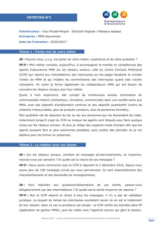 Mémoire 2017 – La place du marketing conversationnel automatisé dans la relation client.
XXIIIXXIII
Interlocuteur : Viou Pinatel-Peigné - Direction Digitale / Réseaux sociaux
Entreprise : MMA Assurances
Date de l’entretien : 25/04/2017
Thème 1 : Parlez-moi de votre métier
JD : Pouvez-vous, s.v.p, me parler de votre métier, expérience et de votre quotidien ?
VP.P : Mon métier consiste, aujourd'hui, à accompagner la montée en compétences des
agents d'assurances MMA sur les réseaux sociaux, celle du Centre Contacts Multicanal
(CCM) qui répond aux interpellations des internautes sur les pages Facebook et compte
Twitter de MMA et qui modère les commentaires des internautes quand cela s'avère
nécessaire. En outre je forme également les collaborateurs MMA qui ont besoin de
connaitre les réseaux sociaux pour leur métier.
Quant à mon expérience, elle compte de nombreuses années d'animation de
communautés métiers (contentieux, formation, commerciale) dans une société autre que
MMA, avec des objectifs d'amélioration continue et des objectifs quantitatifs (moins de
créances irrécouvrables, plus de produits vendeurs, plus de personnes formées).
Mon quotidien est de répondre du tac au tac aux personnes qui me demandent de l'aide,
notamment lorsqu'il s'agit du CCM ou lorsque les agents sont bloqués pour faire quelque
chose sur les réseaux sociaux. Et puis je rédige des supports mode d'emploi afin que les
agents puissent être le plus autonomes possibles, sans oublier des périodes où je me
déplace pour les former en présentiel.
Thème 2 : La relation avec vos clients
JD : Sur les réseaux sociaux, combien de messages privés/instantanés, en moyenne,
recevez-vous par semaine ? Et quelle est la nature de ces messages ?
VP.P : Nous avons commencé avec le CCM à répondre le 2 décembre 2016, depuis nous
avons plus de 100 messages privés qui nous parviennent. Ce sont essentiellement des
mécontentements et des demandes de renseignements.
JD : Pour répondre aux questions/réclamations de vos clients, passez-vous
obligatoirement par des intermédiaires ? Et quelle est la durée moyenne de réponse ?
VP.P : Non le CCM répond en direct à tous les messages, il n'y a pas de validation
juridique. La plupart du temps les internautes souhaitent savoir où en est le traitement
de leur dossier, dans ce cas la procédure est simple : le CCM vérifie les données dans P9
(application de gestion MMA), puis les valide avec l'agent/le service qui gère le dossier.
ENTRETIEN N°3
 
