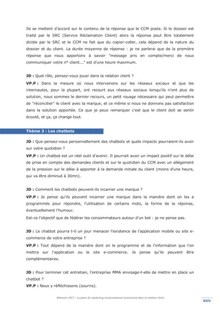 Mémoire 2017 – La place du marketing conversationnel automatisé dans la relation client.
XXIVXXIV
Ils se mettent d'accord sur le contenu de la réponse que le CCM poste. Si le dossier est
traité par le SRC (Service Réclamation Client) alors la réponse peut être totalement
dictée par le SRC et le CCM ne fait que du copier-coller, cela dépend de la nature du
dossier et du client. La durée moyenne de réponse : je ne parlerai que de la première
réponse que nous apportons à savoir "message pris en compte/merci de nous
communiquer votre n° client..." est d’une heure maximum.
JD : Quel rôle, pensez-vous jouer dans la relation client ?
VP.P : Dans la mesure où nous intervenons sur les réseaux sociaux et que les
internautes, pour la plupart, ont recourt aux réseaux sociaux lorsqu'ils n'ont plus de
solution, nous sommes le dernier recours, un petit rouage nécessaire qui peut permettre
de "réconcilier" le client avec la marque, et ce même si nous ne donnons pas satisfaction
dans la solution apportée. Ce que je peux remarquer c'est que le client doit se sentir
écouté, et ça, ça change tout.
Thème 3 : Les chatbots
JD : Que pensez-vous personnellement des chatbots et quels impacts pourraient-ils avoir
sur votre quotidien ?
VP.P : Un chatbot est un réel outil d'avenir. Il pourrait avoir un impact positif sur le délai
de prise en compte des demandes clients et sur le quotidien du CCM avec un allégement
de la pression sur le délai à apporter à la demande initiale du client (moins d'une heure,
qui va être diminué à 30mn).
JD : Comment les chatbots peuvent-ils incarner une marque ?
VP.P : Je pense qu'ils peuvent incarner une marque dans la manière dont on les a
programmés pour répondre, l'utilisation de certains mots, la forme de la réponse,
éventuellement l'humour.
Est-ce l'objectif que de fédérer les consommateurs autour d'un bot : je ne pense pas.
JD : Le chatbot pourra t-il un jour menacer l’existence de l’application mobile ou site e-
commerce de votre entreprise ?
VP.P : Tout dépend de la manière dont on le programme et de l'information que l'on
mettra sur l'application ou le site e-commerce. Je pense qu'ils peuvent être
complémentaires.
JD : Pour terminer cet entretien, l’entreprise MMA envisage-t-elle de mettre en place un
chatbot ?
VP.P : Nous y réfléchissons (sourire).
 