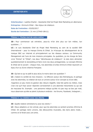 Mémoire 2017 – La place du marketing conversationnel automatisé dans la relation client.
XXVXXV
Interlocuteur : Laetitia Charlot - Assistante Chef de Projet Web Marketing en alternance
Entreprise : Emma & Chloé – Box bijoux de créateurs
Date de l’entretien : 03/05/2017
Durée de l’entretien : 31 min (17h40-18h11)
Thème 1 : Parlez-moi de votre métier
JD : Pour commencer cet entretien, peux-tu m’en dire plus sur ton métier, ton
quotidien... ?
LC : Je suis Assistante Chef de Projet Web Marketing au sein de la société Défi
International - pour la marque Emma & Chloé. Je m'occupe du développement de la
marque E&C sur internet et principalement sur les réseaux sociaux. Le Community
Management est l'une de mes missions principales. Au quotidien, je me charge de faire
vivre "Emma" et "Chloé", nos deux "dénicheuses de créateurs". Je dois donc alimenter
quotidiennement le storytelling et faire vivre nos deux protagonistes. Le concept d'Emma
& Chloé est le suivant : chaque mois, nos abonnées à la Box Emma & Chloé reçoivent un
bijou d'un ou d'une créatrice française.
JD : Qu’est-ce qui te plaît le plus et/ou le moins dans ton quotidien ?
LC : J’adore la variété de mes missions : la réflexion autour des thématiques, le partage
avec les abonnées, la création de tout un univers autour d'un concept ou d'une idée.
J’apprécie un peu moins la gestion des retours négatifs. Cela fait partie du métier, mais
c'est vrai qu'il faut savoir répondre correctement à une abonnée mécontente ou qui est
de mauvaise foi. Exemple : une personne indique qu'elle n'a pas reçu sa box par mail,
nous observons qu'elle se plaint à plusieurs endroits : les forums, Facebook, Instagram...
Thème 2 : La relation avec vos clients
JD : Quelle relation entretiens-tu avec tes clients ?
LC : Nous adoptons un ton amical, pour que les abonnées se sentent proches d'Emma &
Chloé. On partage notre univers, des découvertes musicales, des bons plans mode...
comme on le ferait avec une amie.
ENTRETIEN N°4
 