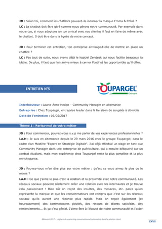 Mémoire 2017 – La place du marketing conversationnel automatisé dans la relation client.
XXVIIXXVII
JD : Selon toi, comment les chatbots peuvent-ils incarner la marque Emma & Chloé ?
LC : Le chatbot doit être géré comme nous gérons notre communauté. Par exemple dans
notre cas, si nous adoptons un ton amical avec nos clientes il faut en faire de même avec
le chatbot. Il doit être dans la lignée de notre concept.
JD : Pour terminer cet entretien, ton entreprise envisage-t-elle de mettre en place un
chatbot ?
LC : Pas tout de suite, nous avons déjà le logiciel Zendesk qui nous facilite beaucoup la
tâche. De plus, il faut que l’on arrive mieux à cerner l’outil et les opportunités qu’il offre.
Interlocuteur : Laurie-Anne Hedon – Community Manager en alternance
Entreprise : Chez Toupargel, entreprise leader dans la livraison de surgelés à domicile
Date de l’entretien : 03/05/2017
Thème 1 : Parlez-moi de votre métier
JD : Pour commencer, pouvez-vous s.v.p me parler de vos expériences professionnelles ?
LA.H : Je suis en alternance depuis le 29 mars 2016 chez le groupe Toupargel, dans le
cadre d'un Mastère "Expert en Stratégie Digitale". J'ai déjà effectué un stage en tant que
Community Manager dans une entreprise de puériculture, qui a ensuite débouché sur un
contrat étudiant, mais mon expérience chez Toupargel reste la plus complète et la plus
enrichissante.
JD : Pouvez-vous m’en dire plus sur votre métier : qu’est ce vous aimez le plus ou le
moins ?
LA.H : Ce que j’aime le plus c’est la relation et la proximité avec notre communauté. Les
réseaux sociaux peuvent réellement créer une relation avec les internautes et je trouve
cela passionnant ! Bien sûr on reçoit des insultes, des menaces, etc. parce qu'on
représente la marque et que les consommateurs ont compris que c'est sur les réseaux
sociaux qu'ils auront une réponse plus rapide. Mais on reçoit également (et
heureusement) des commentaires positifs, des retours de clients satisfaits, des
remerciements... Et ça c'est génial. J'aime être à l'écoute de notre communauté et l'aider
ENTRETIEN N°5
 