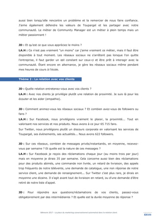 Mémoire 2017 – La place du marketing conversationnel automatisé dans la relation client.
XXVIIIXXVIII
aussi bien lorsqu'elle rencontre un problème et la remercier de nous faire confiance.
J'aime également défendre les valeurs de Toupargel et les partager avec notre
communauté. Le métier de Community Manager est un métier à plein temps mais un
métier passionnant !
JD : Et qu’est ce que vous appréciez le moins ?
LA.H : Ce n'est pas vraiment "un moins" car j'aime vraiment ce métier, mais il faut être
disponible à tout moment. Les réseaux sociaux ne s'arrêtent pas lorsque l'on quitte
l'entreprise, il faut garder un œil constant sur ceux-ci et être prêt à interagir avec la
communauté. Étant encore en alternance, je gère les réseaux sociaux même pendant
mes heures de cours à l'école.
Thème 2 : La relation avec vos clients
JD : Quelle relation entretenez-vous avec vos clients ?
LA.H : Avec nos clients je privilégie plutôt une relation de proximité. Je suis là pour les
écouter et les aider (empathie).
JD : Comment animez-vous les réseaux sociaux ? Et combien avez-vous de followers ou
fans ?
LA.H : Sur Facebook, nous privilégions vraiment le plaisir, la proximité... Tout en
valorisant nos services et nos produits. Nous avons à ce jour 65 715 fans.
Sur Twitter, nous privilégions plutôt un discours corporate en valorisant les services de
Toupargel, ses évènements, ses actualités... Nous avons 622 followers.
JD : Sur ces réseaux, combien de messages privés/instantanés, en moyenne, recevez-
vous par semaine ? Et quelle est la nature de ces messages ?
LA.H : Sur Facebook je reçois des réclamations chaque jour (au moins trois par jour)
mais en moyenne je dirais 35 par semaine. Cela concerne aussi bien des réclamations
pour des produits abimés, une commande non livrée, un retard de livraison, des appels
trop fréquents de notre télévente, une demande de catalogue, une non réponse de notre
service client, une demande de renseignement... Sur Twitter c'est plus rare, je dirais en
moyenne une dizaine. Il s'agit avant tout de livraison en retard, ou d'une demande d'être
retiré de notre liste d'appel.
JD : Pour répondre aux questions/réclamations de vos clients, passez-vous
obligatoirement par des intermédiaires ? Et quelle est la durée moyenne de réponse ?
 