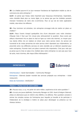 Mémoire 2017 – La place du marketing conversationnel automatisé dans la relation client.
XXXXXX
JD : Le chatbot pourra-t-il un jour menacer l’existence de l’application mobile ou site e-
commerce de votre entreprise ?
LA.H : Je pense que l'enjeu reste important pour beaucoup d'entreprises. Cependant,
notre clientèle étant plus ou moins âgée, je ne pense pas que les chatbots puissent
menacer l'existence de notre site e-commerce. Pour ce qui est de notre application
mobile, cela mène à la réflexion.
JD : Pour terminer cet entretien, ton entreprise envisage-t-elle de mettre en place un
chatbot ?
LA.H : Nous l'avons évoqué quelquefois lors d'une discussion avec notre directeur
d'équipe mais il faut que l'on creuse plus sérieusement la question. Nous avons par
ailleurs récemment mis en place le chat en ligne sur notre site internet, un moyen pour
nos clients d'être mis en relation en direct avec notre service client. Ce service est
humanisé et de vraies personnes de notre service client répondent aux réclamations. La
proximité entre nos différents services et notre clientèle est un élément essentiel pour
notre entreprise, l'humain tient une place vraiment très importante. C'est pour cela que
je pense que la mise en place d'un chatbot dans notre entreprise ne sera pas pour tout
de suite, mais à termes, elle risque d'être intéressante !
Interlocuteur : Sarah Darmstadter – Community Manager
Entreprise : Edenred (leader mondial des services prépayés aux entreprises – ticket
restaurant)
Date de l’entretien : 04/05/2017
Thème 1 : Parlez-moi de votre métier
JD : Pouvez-vous, s.v.p, me parler de votre métier, expérience et de votre quotidien ?
SD : Je suis une jeune diplômée, Community Manager en CDD. Avant d'intégrer Edenred,
j'étais en alternance puis en intérim chez AREVA, à la défense. Mon quotidien consiste à
animer les comptes sociaux de l'entreprise pour laquelle je travaille et de participer à
l'élaboration de la stratégie à mettre en place pour développer sa présence sur les
réseaux sociaux.
ENTRETIEN N°6
 