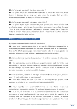 Mémoire 2017 – La place du marketing conversationnel automatisé dans la relation client.
XXXIXXXI
JD : Qu’est-ce qui vous plaît le plus dans votre métier ?
SD : Ce qui me plait le plus dans ce métier c'est d'être au contact des internautes, de les
étudier et d'essayer de les comprendre pour mieux les engager. C'est un métier
éminemment social avec un aspect sociologique intéressant.
JD : Qu’est-ce qui vous plaît le moins dans votre métier ?
SD : Ce qui me déplaît le plus dans ce métier, c'est qu'il est perçu comme annexe. C'est
une fonction support qui n'est pas forcément bien reconnue en interne. Pour être plus
"crue" je dirais que de nombreux collaborateurs ne voient toujours pas la finalité du
métier et pensent donc que nous ne servons à rien, si ce n'est à nous faire plaisir en
balançant trois tweets rigolos par jour.
Thème 2 : La relation avec vos clients
JD : Quelle relation entretenez-vous avec vos clients ?
SD : Alors je ne fréquente pas de client en tant que CM. Néanmoins, j'essaye d'être le
plus proche possible des internautes qui vont nous interpeller pour tel ou tel problème.
C'est parfois difficile parce que j'ai vraiment envie de les aider et de leurs apporter des
solutions, sans que ce ne soit possible (n'ayant pas de pouvoir décisionnel).
JD : Comment animez-vous les réseaux sociaux ? Et combien avez-vous de followers ou
fans ?
SD : Sur Facebook nous sommes à 11k avec un positionnement food. Sur Twitter nous
sommes à 6,2k avec pour cible des DRH et des managers, notre positionnement est plus
axé RH/avantages aux salariés. Et sur LinkedIn nous avons environ 2 318 abonnés, sur
ce réseau nous avons un positionnement RH classique.
JD : Sur ces réseaux, combien de messages privés/instantanés, en moyenne, recevez-
vous ? Et quelle est la nature de ces messages ?
SD : C'est très variable. En Avril nous avons eu 20 interpellations, qu'elles soient
publiques ou privées. Ce sont essentiellement des messages de SAV.
JD : Pour répondre aux questions/réclamations de vos clients, passez-vous
obligatoirement par des intermédiaires ? Et quelle est la durée moyenne de réponse ?
SD : Si je n'ai pas la réponse, ou si le problème rencontré nécessite des vérifications
techniques, je passe systématiquement par notre service client. En revanche si la
question porte sur l'utilisation de nos solutions, connaissant la réponse, je réponds
directement. En général, je réponds dès que je vois le message, soit dans l'heure de
 