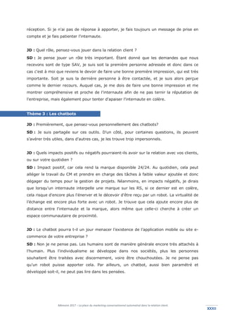 Mémoire 2017 – La place du marketing conversationnel automatisé dans la relation client.
XXXIIXXXII
réception. Si je n'ai pas de réponse à apporter, je fais toujours un message de prise en
compte et je fais patienter l'internaute.
JD : Quel rôle, pensez-vous jouer dans la relation client ?
SD : Je pense jouer un rôle très important. Étant donné que les demandes que nous
recevons sont de type SAV, je suis soit la première personne adressée et donc dans ce
cas c'est à moi que reviens le devoir de faire une bonne première impression, qui est très
importante. Soit je suis la dernière personne à être contactée, et je suis alors perçue
comme le dernier recours. Auquel cas, je me dois de faire une bonne impression et me
montrer compréhensive et proche de l'internaute afin de ne pas ternir la réputation de
l'entreprise, mais également pour tenter d'apaiser l'internaute en colère.
Thème 3 : Les chatbots
JD : Premièrement, que pensez-vous personnellement des chatbots?
SD : Je suis partagée sur ces outils. D'un côté, pour certaines questions, ils peuvent
s’avérer très utiles, dans d'autres cas, je les trouve trop impersonnels.
JD : Quels impacts positifs ou négatifs pourraient-ils avoir sur la relation avec vos clients,
ou sur votre quotidien ?
SD : Impact positif, car cela rend la marque disponible 24/24. Au quotidien, cela peut
alléger le travail du CM et prendre en charge des tâches à faible valeur ajoutée et donc
dégager du temps pour la gestion de projets. Néanmoins, en impacts négatifs, je dirais
que lorsqu'un internaute interpelle une marque sur les RS, si ce dernier est en colère,
cela risque d'encore plus l'énerver et le décevoir d'être reçu par un robot. La virtualité de
l’échange est encore plus forte avec un robot. Je trouve que cela ajoute encore plus de
distance entre l'internaute et la marque, alors même que celle-ci cherche à créer un
espace communautaire de proximité.
JD : Le chatbot pourra t-il un jour menacer l’existence de l’application mobile ou site e-
commerce de votre entreprise ?
SD : Non je ne pense pas. Les humains sont de manière générale encore très attachés à
l'humain. Plus l'individualisme se développe dans nos sociétés, plus les personnes
souhaitent être traitées avec discernement, voire être chouchoutées. Je ne pense pas
qu'un robot puisse apporter cela. Par ailleurs, un chatbot, aussi bien paramétré et
développé soit-il, ne peut pas lire dans les pensées.
 