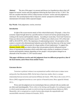 Abstract The aim of this paper is to present and discuss two hypothesizes about what will
happen for tourists' worries and risk judgments following the Paris terror on Nov 13 2015. The
first one considers that there will be a sharp increase in tourists’ worries and risk judgments in
short-term. The second proposes that in long-term, tourists’ perspectives (both local and
international) will remain within expected margins.
Key Words: Risk judgements, worries, terrorism
Introduction
In light of the recent terrorist attack in Paris which killed nearly 120 people , a fear of an
economic impact brought about by a possible decline in tourist arrivals has spread among those
working in the tourism and hospitality industry. According to recent data, Travel and Tourism in
France are shown to have contributed a massive 77 billion euros which covers 3.6% of the total
GDP in 2014 (WTTC, 2015). The importance of understanding tourists’ risk perception in this
context is crucial to the aforementioned industries given that Paris has been one of the top visited
cities around the world and accounts for a huge number of local employment. To support this,
(Sonmez, Graefe, 1998) provided evidence that risk perception directly influenced tourists’
choice of international destination which could either mean a decline or steadiness in France’s
tourism and hospitality industry depending on how people’s risk perception changed as an
aftermath of the November 13, 2015 terrorist attack.
This paper will discuss worries and risk judgments from two different perspectives, that of
the local tourists, and of those from outside France.
Literature Review
Terrorism is political violence in an asymmetrical conflict which aims to induce terror
and psychic fear (Bockstette,2008). On the basis of previous studies, there is a unique
relationship between terrorism and tourism (SÖnmez & Graefe, 1998). Due to the events of 9/11,
Slovic (2002) suggested terrorism as a new species of hazard (Larsen, Brun, øgaard & Selstad,
2011).
Worry and risk judgment are two terminologies that are confused with one another and
are often used interchangeably. Worry refers to the feelings and thoughts of an ambiguous nature
in which mental attempts are made to avoid involving into potential threats (Borkovec,2002).
Meanwhile, risk is recognized as a result of action taken despite the unpredictable and
uncontrollable outcomes (Antunes & Gonzalez, 2015).
 