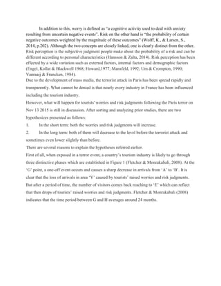 In addition to this, worry is defined as “a cognitive activity used to deal with anxiety
resulting from uncertain negative events”. Risk on the other hand is “the probability of certain
negative outcomes weighted by the magnitude of these outcomes” (Wolff, K., & Larsen, S.,
2014, p.202). Although the two concepts are closely linked, one is clearly distinct from the other.
Risk perception is the subjective judgment people make about the probability of a risk and can be
different according to personal characteristics (Hansson & Zalta, 2014). Risk perception has been
effected by a wide variation such as external factors, internal factors and demographic factors
(Engel, Kollat & Blackwell 1968; Howard,1977; Mansfeld, 1992; Um & Crompton, 1990;
Vanraaij & Francken, 1984).
Due to the development of mass media, the terrorist attack in Paris has been spread rapidly and
transparently. What cannot be denied is that nearly every industry in France has been influenced
including the tourism industry.
However, what will happen for tourists' worries and risk judgments following the Paris terror on
Nov 13 2015 is still in discussion. After sorting and analyzing prior studies, there are two
hypothesizes presented as follows:
1. In the short term: both the worries and risk judgments will increase.
2. In the long term: both of them will decrease to the level before the terrorist attack and
sometimes even lower slightly than before.
There are several reasons to explain the hypotheses referred earlier.
First of all, when exposed in a terror event, a country’s tourism industry is likely to go through
three distinctive phases which are established in Figure 1 (Fletcher & Monrakabali, 2008). At the
‘G’ point, a one-off event occurs and causes a sharp decrease in arrivals from ‘A’ to ‘B’. It is
clear that the loss of arrivals in area ‘Y’ caused by tourists’ raised worries and risk judgments.
But after a period of time, the number of visitors comes back reaching to ‘E’ which can reflect
that then drops of tourists’ raised worries and risk judgments. Fletcher & Monrakabali (2008)
indicates that the time period between G and H averages around 24 months.
 
