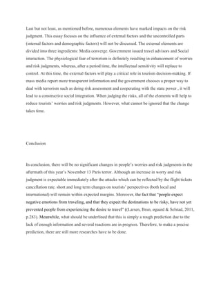 Last but not least, as mentioned before, numerous elements have marked impacts on the risk
judgment. This essay focuses on the influence of external factors and the uncontrolled parts
(internal factors and demographic factors) will not be discussed. The external elements are
divided into three ingredients: Media converge. Government issued travel advisors and Social
interaction. The physiological fear of terrorism is definitely resulting in enhancement of worries
and risk judgments, whereas, after a period time, the intellectual sensitivity will replace to
control. At this time, the external factors will play a critical role in tourism decision-making. If
mass media report more transparent information and the government chooses a proper way to
deal with terrorism such as doing risk assessment and cooperating with the state power , it will
lead to a constructive social integration. When judging the risks, all of the elements will help to
reduce tourists’ worries and risk judgments. However, what cannot be ignored that the change
takes time.
Conclusion
In conclusion, there will be no significant changes in people’s worries and risk judgments in the
aftermath of this year’s November 13 Paris terror. Although an increase in worry and risk
judgment is expectable immediately after the attacks which can be reflected by the flight tickets
cancellation rate. short and long term changes on tourists’ perspectives (both local and
international) will remain within expected margins. Moreover, the fact that “people expect
negative emotions from traveling, and that they expect the destinations to be risky, have not yet
prevented people from experiencing the desire to travel” ((Larsen, Brun, øgaard & Selstad, 2011,
p.283). Meanwhile, what should be underlined that this is simply a rough prediction due to the
lack of enough information and several reactions are in progress. Therefore, to make a precise
prediction, there are still more researches have to be done.
 