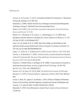 Reference List
Antunes, R., & Gonzalez, V. (2015). A Production Model for Construction: A Theoretical
Framework. Buildings 5 (1): 209–228.
Bockstette, C. (2008). Jihadist Terrorist Use of Strategic Communication Management
Techniques. George C. Marshall Center Occasional Paper Series.
Borkovec,TD. (2002). Life in the future versus life in the present. Clinical Psychology:
Science and Practice 9, 76–80.
Brewer, N. T., Weinstein, N. D., Cuite, C. L., & Herrington, J. E., Jr. (2004). Risk
perceptions and their relations to risk behavior. Annals of Behavioral Medicine, 27, 125–
130. doi:10.1207/ s15324796abm2702 7
Eiser, J. R., & Arnold, B. W. A. (1999). Out in the midday sun: Risk behavior and
optimistic beliefs among residents and visitors on Tenerife. Psychology and Health, 14,
529–544. doi:10.1080/ 08870449908407345
Engel, J. F., Kollat, D. T., & Blackwell, D. (1968) Consumer Behavior. New York: Holt.
Fletcher, J., & Morakabati, Y. (2008). Tourism activity, terrorism and political instability
within the Commonwealth: The cases of Fiji and Kenya. International Journal of Tourism
Research 10,537–556. doi:10.1002/jtr.699
Floyd, D. L., Prentice-Dunn, S., & Rogers, R. W. (2000). A meta-analysis of research on
protection motivation theory. Journal of Applied Social Psychology, 30, 407–429.
doi:10.1111/j. 1559- 1816. 2000.tb02323.x
Hansson, S.O., & Zalta, E.N. (2014). Risk. The Stanford Encyclopedia of Philosophy.
Howard, J. A. (1977). Consumer Behavior: Application of Theory. New York: McGraw-
Hill.
Larsen, S., Brun, W., øgaard, T., & Selstad, L. (2011). Effects of Sudden and Dramatic
Events on Travel Desire and Risk Judgments, Scandinavian Journal of Hospitality and
Tourism, 11:3, 268-285, DOI: 10.1080/15022250.2011.593360
Mansfeld, Y. (1992). From Motivation to Actual Travel. Annals of Tourism Research
19,399-419.
 