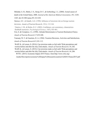 Mokdad, A. H., Marks, J. S., Stoup, D. F., & Gerberding, J. L. (2004). Actual causes of
death in the United States, 2000. Journal of the American Medical Association, 291, 1238–
1245. doi:10.1001/jama.291.10.1238
Sönmez, S.F., & Graefe, A.G. (1998). Influence of terrorism risk on foreign tourism
decisions. Annals of Tourism Research, 25(1), 112-144.
Talarico, J. M., & Rubin, D. C. (2003). Confidence, not consistency, characterizes
flashbulb memories. Psychological Science, 14(5), 455-461.
Urn, S. & Crompton, J. L. (1990). Attitude Determinants in Tourism Destination Choice.
Annals of Tourism Research 17,432-448.
Vanraaij, W. F. & Francken, D. A. (1984). Vacation Decisions, Activities and Satisfactions.
Annals of Tourism Research11,101-112.
Wolff, K., & Larsen, S. (2014). Can terrorism make us feel safer? Risk perceptions and
worries before and after the July 22nd attacks. Annals of Tourism Research, 44, 202.
Wolff, K., & Larsen, S. (2014). Can terrorism make us feel safer? Risk perceptions and
worries before and after the July 22nd attacks. Annals of Tourism Research, 44, 206.
WTTC. (2015). Economic Impact 2015 France. from http://www.wttc.org/-
/media/files/reports/economic%20impact%20research/countries%202015/france2015.pdf
 