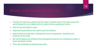 Binary cycle power plant (Cont.)
 Transfer the heat from geothermal hot water to another liquid. The heat causes the
second liquid to turn to steam which is used to drive a generator turbine.
 Only the ground water is used.
 Vaporized hydrocarbons are used to spin the turbines.
 Hydrocarbons having lower boiling point such as isopentane, isobutane and
propane can be used.
 No harmful gases are emitted to the atmosphere because the underground water is
never disclosed outside.
 This’s the worldwide accepted power plant.
15
 
