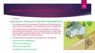 Installation for Household Purposes
 Formula
Indoor Portion + Underground Loop Field = Total System Cost
 The inside portion is composed of the price of the geothermal
heat pump, its installation, and possible duct work modification.
 The Underground Loop Field involves drilling (or sometimes
excavating) and materials. This is usually done by a well driller.
The loop field is approximately 50% of the total cost, although
many factors effect this generalization.
 For the particular situation the variables are considered :
Size of the Home/Building
Size of the heat pump
Size of the loop field
Usability of current duct work
16
 