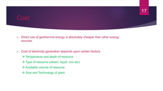Cost
 Direct use of geothermal energy is absolutely cheaper than other energy
sources.
 Cost of electricity generation depends upon certain factors:
 Temperature and depth of resource
 Type of resource (steam, liquid ,mix etc)
 Available volume of resource
 Size and Technology of plant
17
 