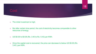 Cost
 The initial investment is high.
 But after certain time period, the cost of electricity becomes comparable to other
resources of energy.
 US $0.05 to $0.08 (Rs. 3.40 to Rs. 5.43) per KWh.
 Once the capital cost is recovered, the price can decrease to below US $0.05 (Rs.
3.40 ) per KWh.
18
 