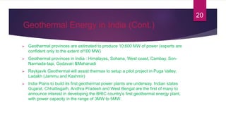Geothermal Energy in India (Cont.)
 Geothermal provinces are estimated to produce 10,600 MW of power (experts are
confident only to the extent of100 MW)
 Geothermal provinces in India : Himalayas, Sohana, West coast, Cambay, Son-
Narmada-tapi, Godavari &Mahanadi
 Reykjavik Geothermal will assist thermax to setup a pilot project in Puga Valley,
Ladakh (Jammu and Kashmir)
 India Plans to build its first geothermal power plants are underway. Indian states
Gujarat, Chhattisgarh, Andhra Pradesh and West Bengal are the first of many to
announce interest in developing the BRIC country's first geothermal energy plant,
with power capacity in the range of 3MW to 5MW.
20
 