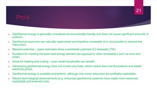 Pro’s
 Geothermal energy is generally considered environmentally friendly and does not cause significant amounts of
pollution.
 Geothermal reservoirs are naturally replenished and therefore renewable (it is not possible to exhaust the
resources).
 Massive potential – upper estimates show a worldwide potential of 2 terawatts (TW).
 Excellent for meeting the base load energy demand (as opposed to other renewable’s such as wind and
solar).
 Great for heating and cooling – even small households can benefit.
 Harnessing geothermal energy does not involve any fuels, which means less cost fluctuations and stable
electricity prices.
 Geothermal energy is available everywhere, although only some resources are profitably exploitable.
 Recent technological advancements (e.g. enhanced geothermal systems) have made more resources
exploitable and lowered costs.
21
 