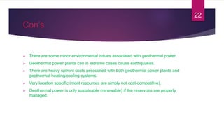 Con’s
 There are some minor environmental issues associated with geothermal power.
 Geothermal power plants can in extreme cases cause earthquakes.
 There are heavy upfront costs associated with both geothermal power plants and
geothermal heating/cooling systems.
 Very location specific (most resources are simply not cost-competitive).
 Geothermal power is only sustainable (renewable) if the reservoirs are properly
managed.
22
 
