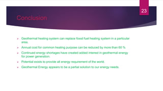 Conclusion
 Geothermal heating system can replace fossil fuel heating system in a particular
area.
 Annual cost for common heating purpose can be reduced by more than 60 %
 Continued energy shortages have created added interest in geothermal energy
for power generation.
 Potential exists to provide all energy requirement of the world.
 Geothermal Energy appears to be a partial solution to our energy needs.
23
 