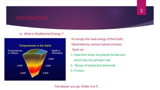 Introduction
 What is Geothermal Energy ?
 It’s simply the heat energy of the Earth,
 Generated by various natural process,
 Such as :
 1. Heat from when the planet formed and
 which has not yet been lost.
 2. Decay of radioactive Elements.
 3. Friction.
The deeper you go, Hotter it is !!!
3
 