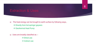 Extraction & Uses
 The heat energy can be brought to earth surface by following ways..
 Directly from hot springs/ geysers
 Geothermal Heat Pump
 Uses are broadly classified as :-
 Direct use
 Indirect use
6
 