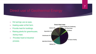 Direct use of Geothermal Energy
 Hot springs use as spas.
 Heating water at fish farm.
 Provide heat for buildings.
 Raising plants for greenhouses,
drying crops.
 Provides heat to Industrial
process.
7
 