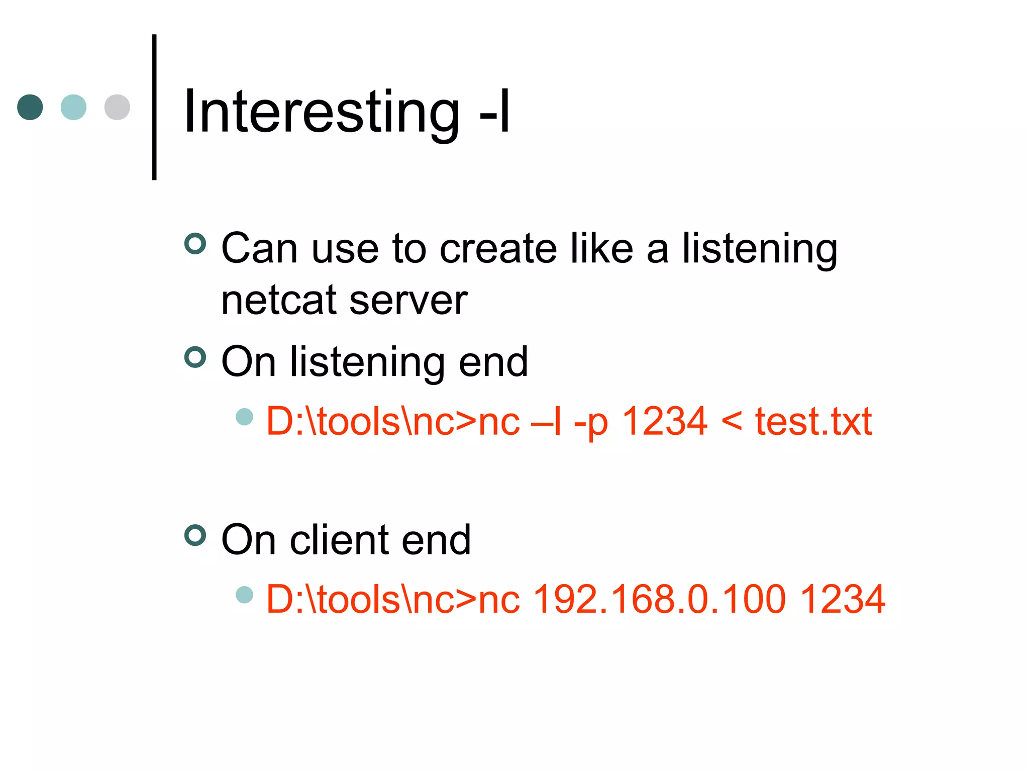 Interesting -l
 Can use to create like a listening
netcat server
 On listening end
D:toolsnc>nc –l -p 1234 < test.txt
 On client end
D:toolsnc>nc 192.168.0.100 1234
 