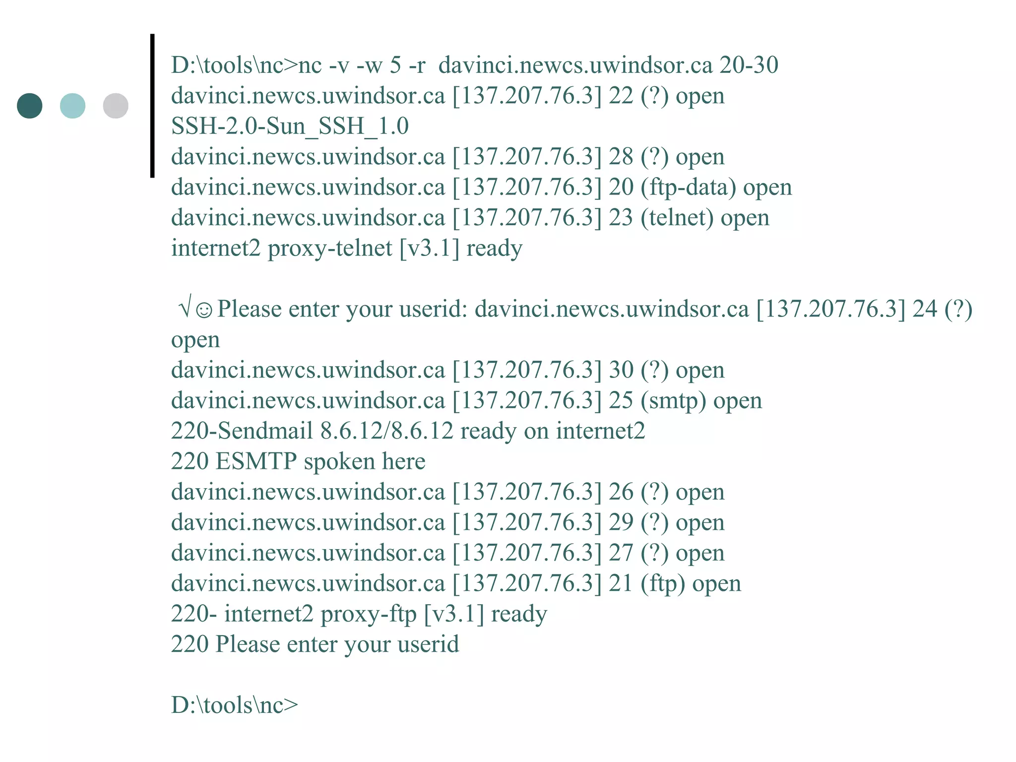 D:toolsnc>nc -v -w 5 -r davinci.newcs.uwindsor.ca 20-30
davinci.newcs.uwindsor.ca [137.207.76.3] 22 (?) open
SSH-2.0-Sun_SSH_1.0
davinci.newcs.uwindsor.ca [137.207.76.3] 28 (?) open
davinci.newcs.uwindsor.ca [137.207.76.3] 20 (ftp-data) open
davinci.newcs.uwindsor.ca [137.207.76.3] 23 (telnet) open
internet2 proxy-telnet [v3.1] ready
√☺Please enter your userid: davinci.newcs.uwindsor.ca [137.207.76.3] 24 (?)
open
davinci.newcs.uwindsor.ca [137.207.76.3] 30 (?) open
davinci.newcs.uwindsor.ca [137.207.76.3] 25 (smtp) open
220-Sendmail 8.6.12/8.6.12 ready on internet2
220 ESMTP spoken here
davinci.newcs.uwindsor.ca [137.207.76.3] 26 (?) open
davinci.newcs.uwindsor.ca [137.207.76.3] 29 (?) open
davinci.newcs.uwindsor.ca [137.207.76.3] 27 (?) open
davinci.newcs.uwindsor.ca [137.207.76.3] 21 (ftp) open
220- internet2 proxy-ftp [v3.1] ready
220 Please enter your userid
D:toolsnc>
 