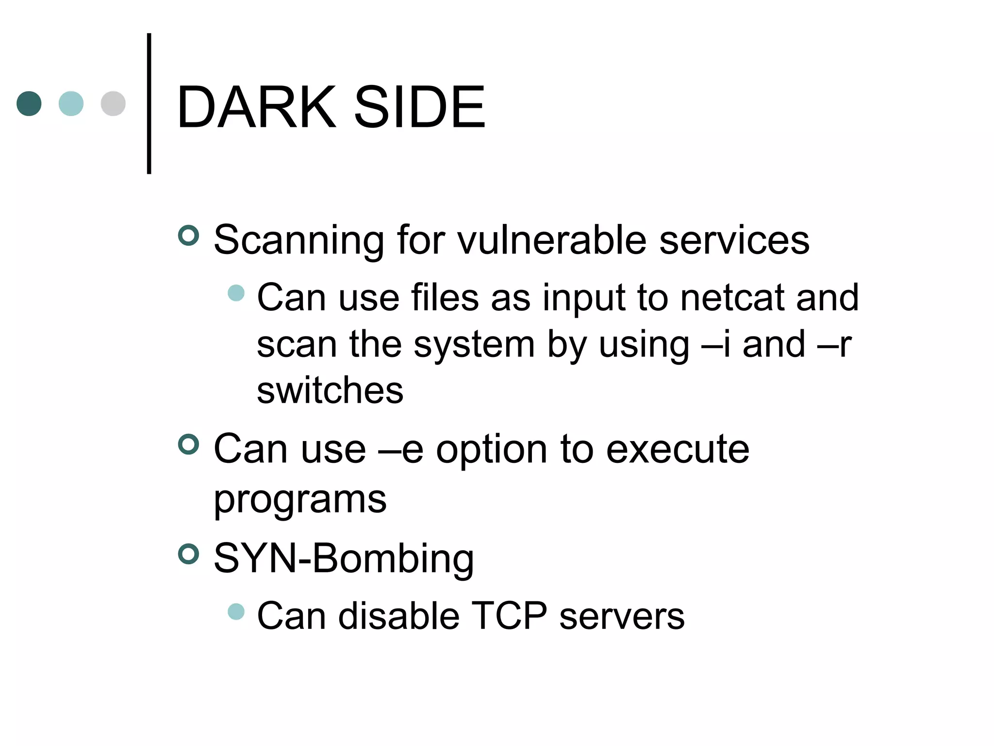 DARK SIDE
 Scanning for vulnerable services
Can use files as input to netcat and
scan the system by using –i and –r
switches
 Can use –e option to execute
programs
 SYN-Bombing
Can disable TCP servers
 