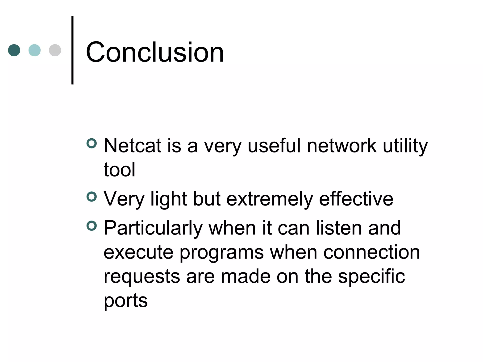 Conclusion
 Netcat is a very useful network utility
tool
 Very light but extremely effective
 Particularly when it can listen and
execute programs when connection
requests are made on the specific
ports
 