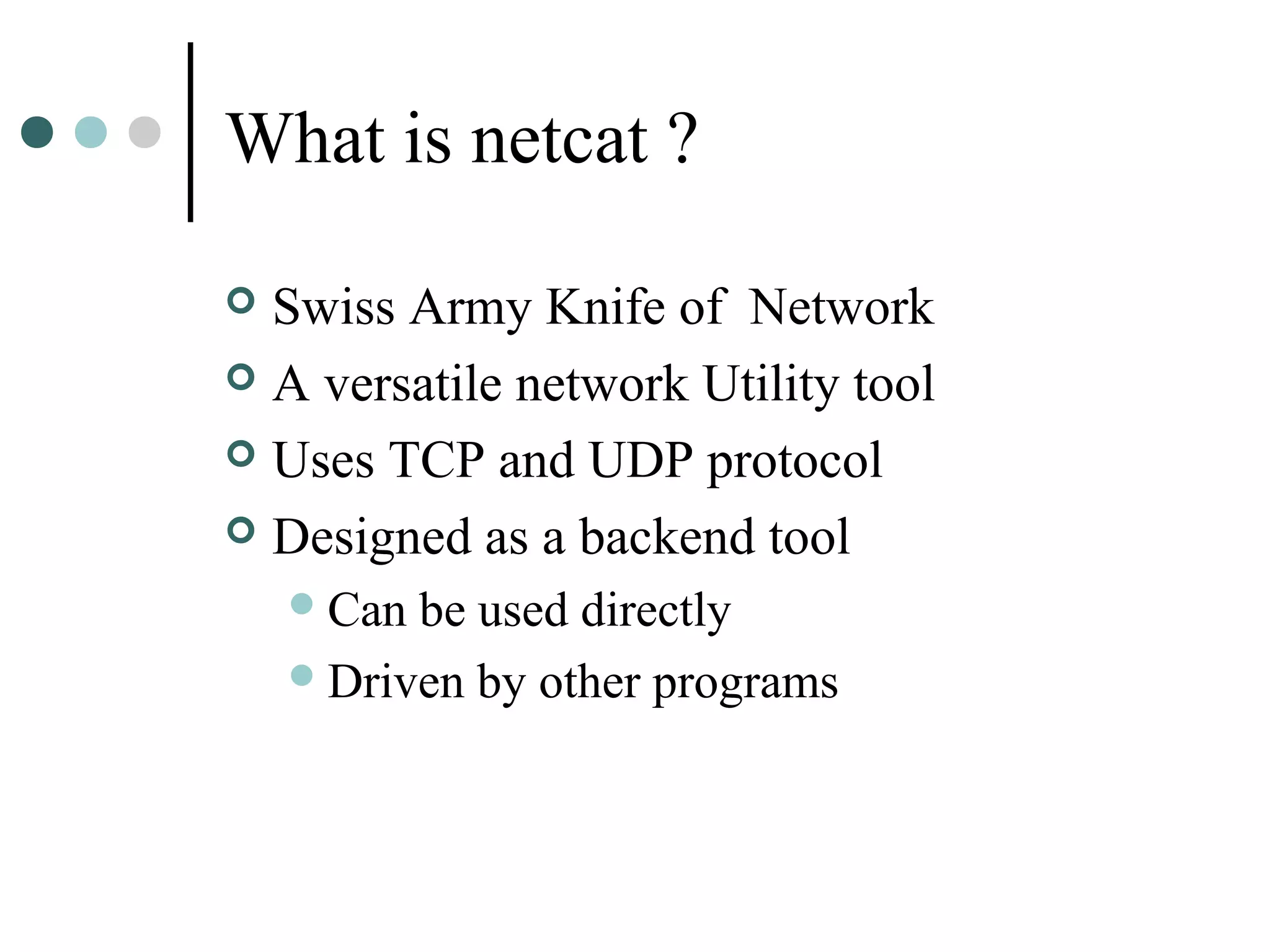 What is netcat ?
 Swiss Army Knife of Network
 A versatile network Utility tool
 Uses TCP and UDP protocol
 Designed as a backend tool
Can be used directly
Driven by other programs
 
