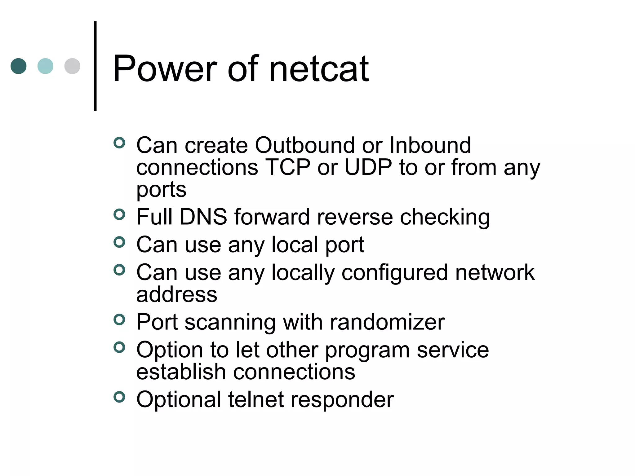 Power of netcat
 Can create Outbound or Inbound
connections TCP or UDP to or from any
ports
 Full DNS forward reverse checking
 Can use any local port
 Can use any locally configured network
address
 Port scanning with randomizer
 Option to let other program service
establish connections
 Optional telnet responder
 