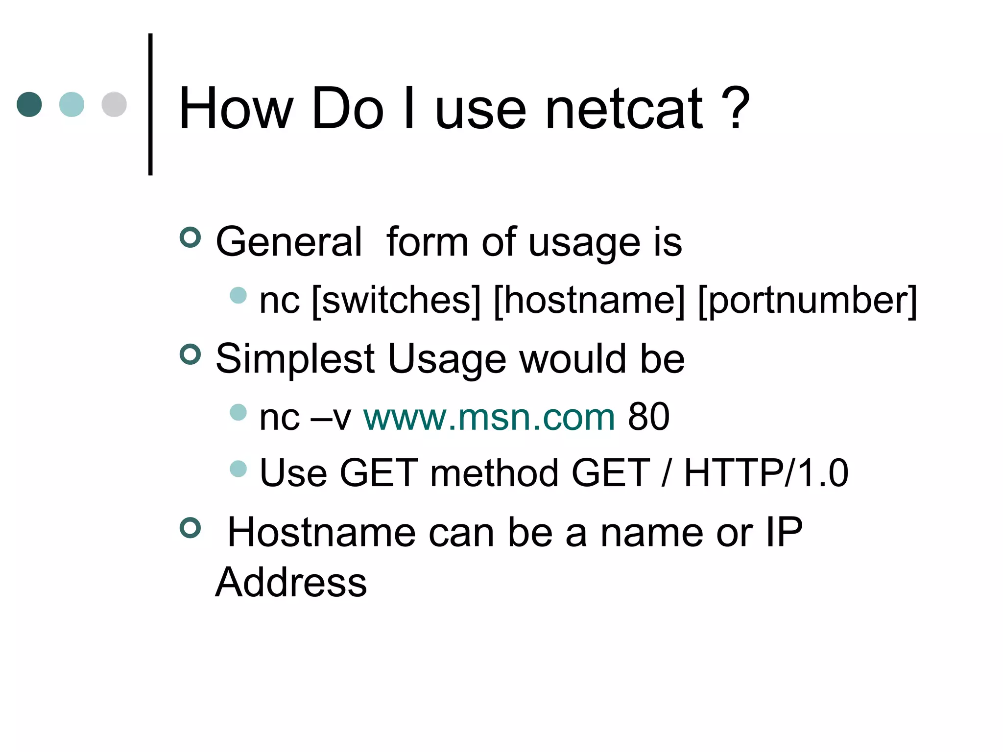 How Do I use netcat ?
 General form of usage is
nc [switches] [hostname] [portnumber]
 Simplest Usage would be
nc –v www.msn.com 80
Use GET method GET / HTTP/1.0
 Hostname can be a name or IP
Address
 